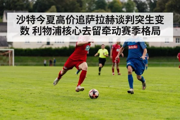 沙特今夏高价追萨拉赫谈判突生变数 利物浦核心去留牵动赛季格局
