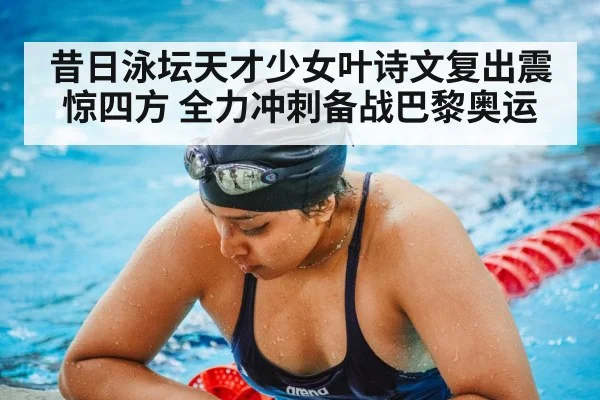 昔日泳坛天才少女叶诗文复出震惊四方 全力冲刺备战巴黎奥运