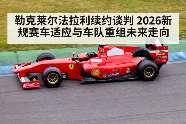 勒克莱尔法拉利续约谈判 2026新规赛车适应与车队重组未来走向